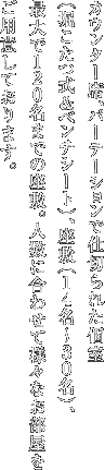 カウンター席、パーテーションで仕切られた個室（堀こたつ式＆ベンチシート）、座敷（14名～30名）、最大で120名までの座敷。人数に合わせて様々なお部屋をご用意しております。